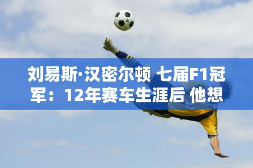 刘易斯·汉密尔顿 七届F1冠军：12年赛车生涯后 他想尽快退出梅赛德斯