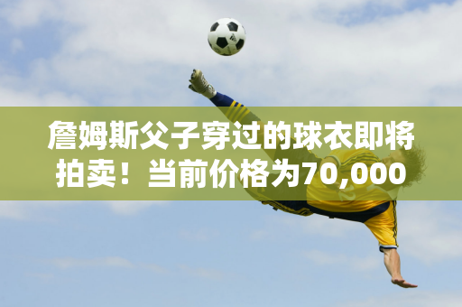 詹姆斯父子穿过的球衣即将拍卖！当前价格为70,000美元 截止日期为12月5日