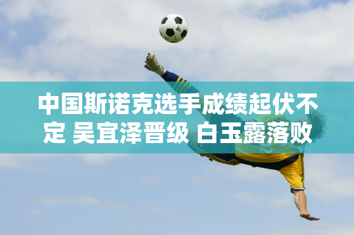 中国斯诺克选手成绩起伏不定 吴宜泽晋级 白玉露落败 冠军受到挑战