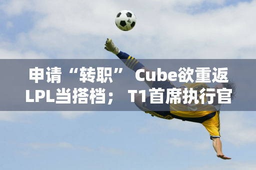 申请“转职” Cube欲重返LPL当搭档； T1首席执行官透露Zeus离开团队的细节