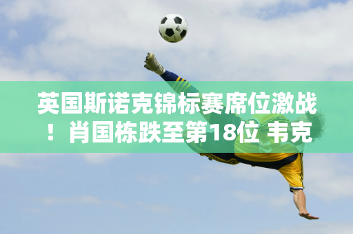 英国斯诺克锦标赛席位激战！肖国栋跌至第18位 韦克林和杰克琼斯也不稳定