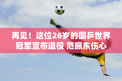 再见！这位26岁的国乒世界冠军宣布退役 范振东伤心地结束了自己10年的国足生涯