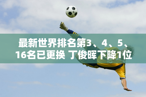 最新世界排名第3、4、5、16名已更换 丁俊晖下降1位 白玉露飙升9位