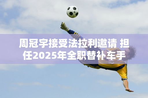 周冠宇接受法拉利邀请 担任2025年全职替补车手