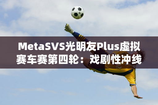 MetaSVS光明友Plus虚拟赛车赛第四轮：戏剧性冲线决出最后5个名额