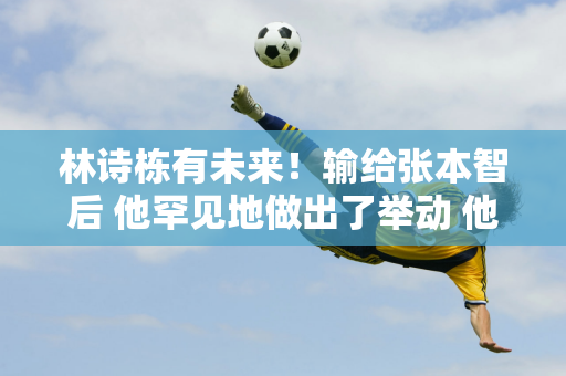 林诗栋有未来！输给张本智后 他罕见地做出了举动 他能够认清自己的定位 给了王楚钦很大的帮助