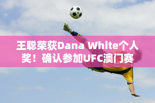 王聪荣获Dana White个人奖！确认参加UFC澳门赛