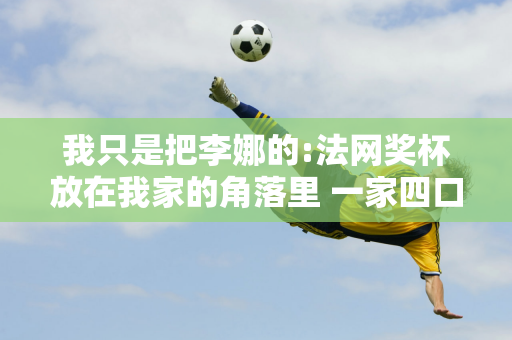 我只是把李娜的:法网奖杯放在我家的角落里 一家四口不能只保留自己的东西