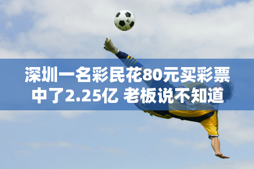 深圳一名彩民花80元买彩票中了2.25亿 老板说不知道知不知道