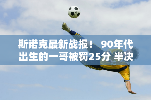 斯诺克最新战报！ 90年代出生的一哥被罚25分 半决赛遭遇首败 小特赢了逆转战？