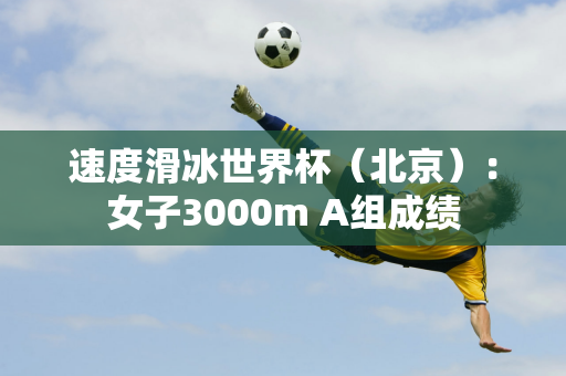 速度滑冰世界杯（北京）：女子3000m A组成绩