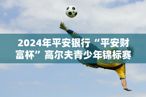 2024年平安银行“平安财富杯”高尔夫青少年锦标赛举行