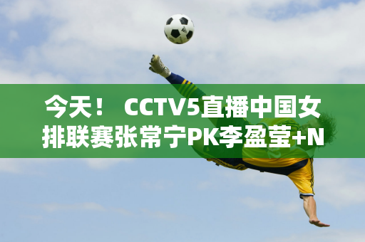 今天！ CCTV5直播中国女排联赛张常宁PK李盈莹+NBA+英超+足球之夜