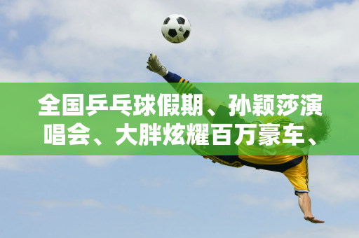 全国乒乓球假期、孙颖莎演唱会、大胖炫耀百万豪车、林高远赛车、陈梦事故