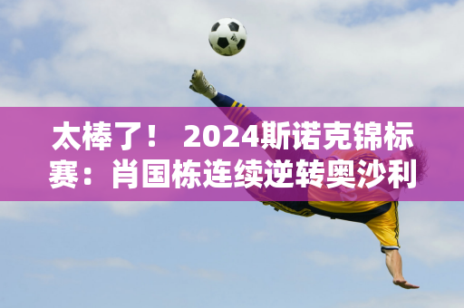 太棒了！ 2024斯诺克锦标赛：肖国栋连续逆转奥沙利文、塞尔比晋级四强