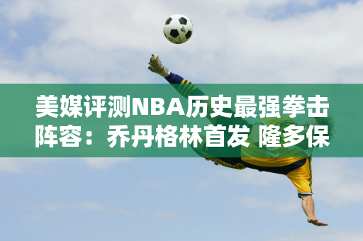 美媒评测NBA历史最强拳击阵容：乔丹格林首发 隆多保罗替补