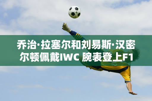 乔治·拉塞尔和刘易斯·汉密尔顿佩戴IWC 腕表登上F1 拉斯维加斯大奖赛领奖台