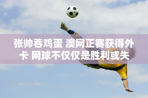 张帅吞鸡蛋 澳网正赛获得外卡 网球不仅仅是胜利或失败 这已成为一句励志名言