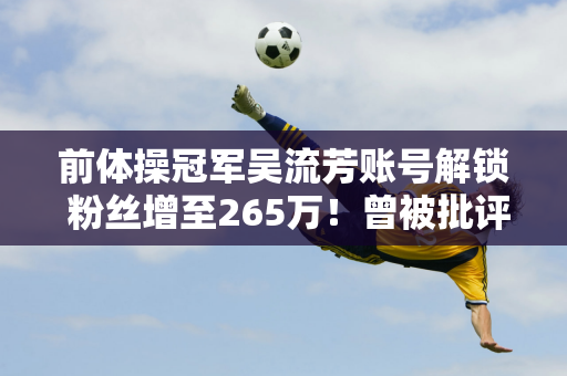 前体操冠军吴流芳账号解锁 粉丝增至265万！曾被批评为“副业”主播