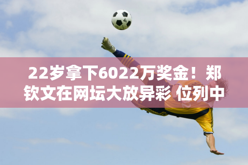 22岁拿下6022万奖金！郑钦文在网坛大放异彩 位列中国网坛历史第四 而李娜的传奇依然领跑