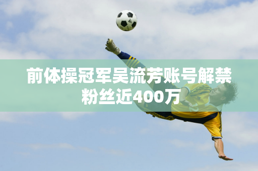 前体操冠军吴流芳账号解禁 粉丝近400万