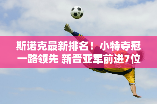 斯诺克最新排名！小特夺冠一路领先 新晋亚军前进7位 肖国栋跌出16强！