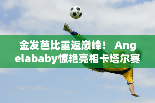 金发芭比重返巅峰！ Angelababy惊艳亮相卡塔尔赛车 清新造型引爆网络热议！