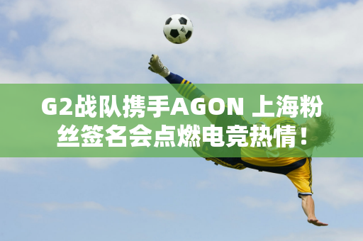 G2战队携手AGON 上海粉丝签名会点燃电竞热情！