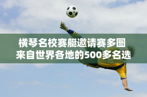 横琴名校赛艇邀请赛多图 来自世界各地的500多名选手与天目河的浪花竞速