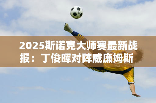 2025斯诺克大师赛最新战报：丁俊晖对阵威廉姆斯 三国抽签均不利