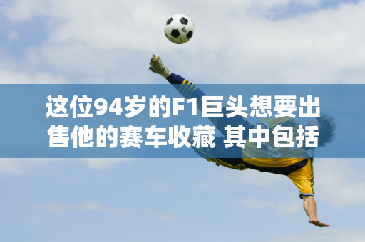 这位94岁的F1巨头想要出售他的赛车收藏 其中包括舒马赫的冠军法拉利 以便他4岁的儿子能够继承遗产