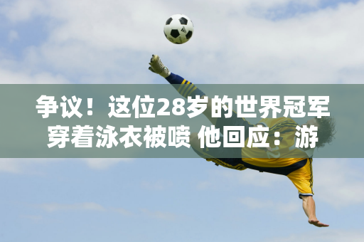 争议！这位28岁的世界冠军穿着泳衣被喷 他回应：游泳时要穿棉裤吗？