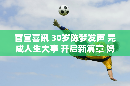 官宣喜讯 30岁陈梦发声 完成人生大事 开启新篇章 妈妈幸福