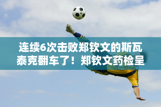 连续6次击败郑钦文的斯瓦泰克翻车了！郑钦文药检呈阳性 被禁赛 需小心