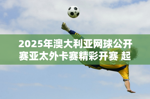 2025年澳大利亚网球公开赛亚太外卡赛精彩开赛 起亚EV5成为指定接待车辆