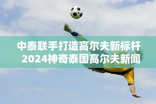 中泰联手打造高尔夫新标杆  2024神奇泰国高尔夫新闻发布会顺利召开