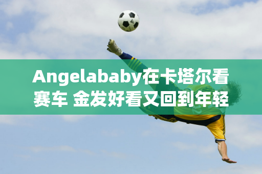 Angelababy在卡塔尔看赛车 金发好看又回到年轻模特时代