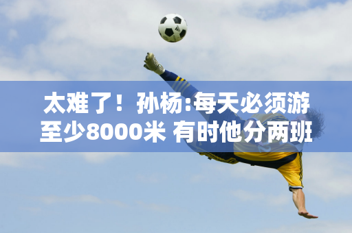 太难了！孙杨:每天必须游至少8000米 有时他分两班游16000米