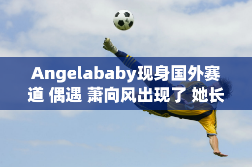 Angelababy现身国外赛道 偶遇 萧向风出现了 她长得非常漂亮 而且收入也很高