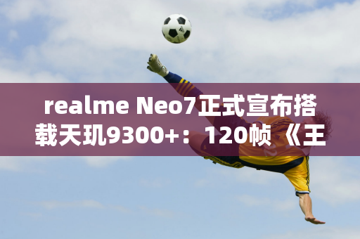 realme Neo7正式宣布搭载天玑9300+：120帧 《王者荣耀》 可播放8.5小时