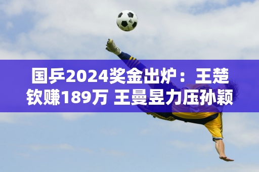 国乒2024奖金出炉：王楚钦赚189万 王曼昱力压孙颖莎 马龙太少