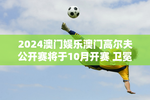 2024澳门娱乐澳门高尔夫公开赛将于10月开赛 卫冕冠军李敏宇已确认参赛