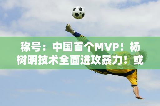 称号：中国首个MVP！杨树明技术全面进攻暴力！或许会成为女排的坚强后盾！