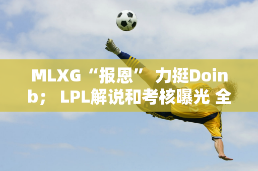 MLXG“报恩” 力挺Doinb； LPL解说和考核曝光 全是“怪问题”