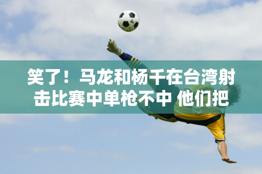 笑了！马龙和杨千在台湾射击比赛中单枪不中 他们把枪口:吹得太漂亮了 结果没有击中目标