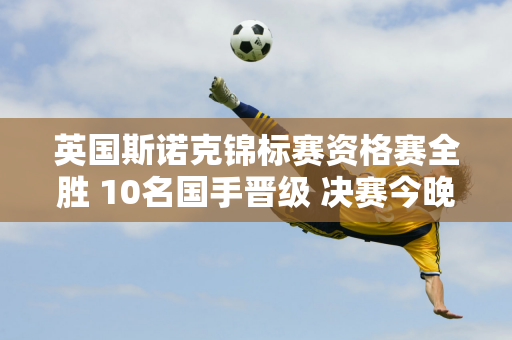 英国斯诺克锦标赛资格赛全胜 10名国手晋级 决赛今晚揭晓