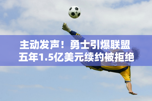 主动发声！勇士引爆联盟 五年1.5亿美元续约被拒绝 乐透签或被交易