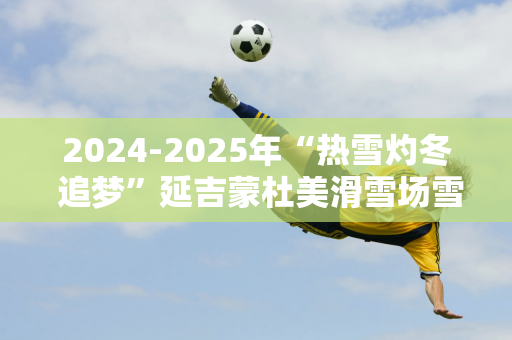 2024-2025年“热雪灼冬 追梦”延吉蒙杜美滑雪场雪季开幕式隆重举行