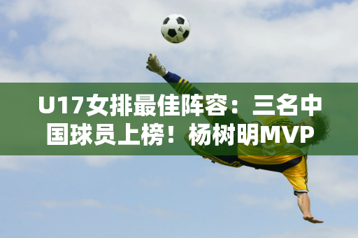 U17女排最佳阵容：三名中国球员上榜！杨树明MVP！黄跃欣乌龙球！