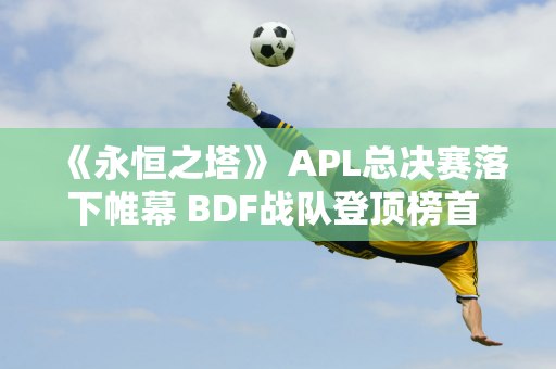 《永恒之塔》 APL总决赛落下帷幕 BDF战队登顶榜首 电竞盛宴完美落幕！